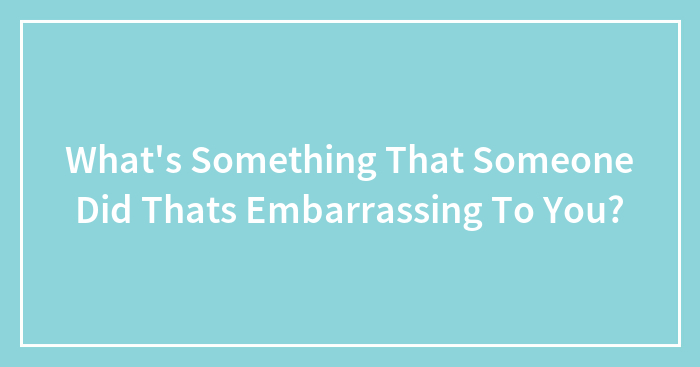 What’s Something That Someone Did Thats Embarrassing To You?