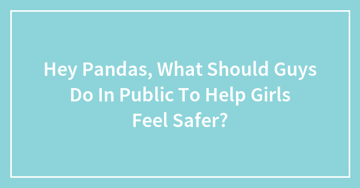 Hey Pandas, What Should Guys Do In Public To Help Girls Feel Safer? (Closed)