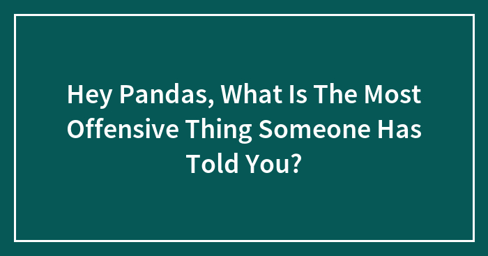 Hey Pandas, What Is The Most Offensive Thing Someone Has Told You? (Closed)
