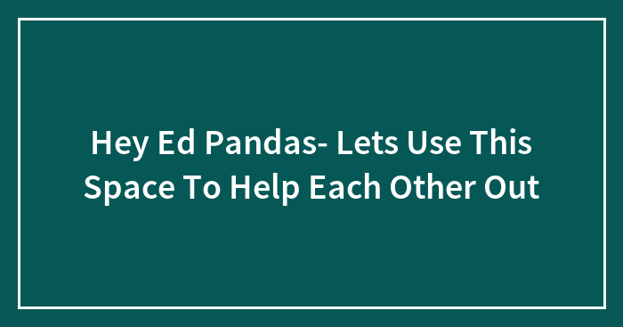 Hey Ed Pandas- Lets Use This Space To Help Each Other Out
