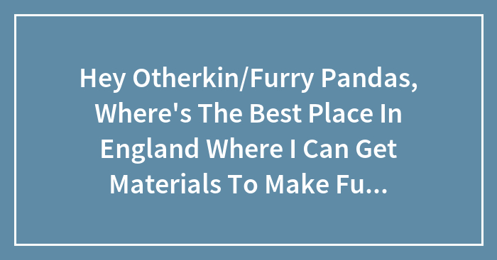 Hey Otherkin/Furry Pandas, Where’s The Best Place In England Where I Can Get Materials To Make Fursuits And Stuff?