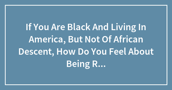If You Are Black And Living In America, But Not Of African Descent, How Do You Feel About Being Referred To As An “African” American?