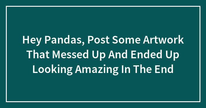 Hey Pandas, Post Some Artwork That Messed Up And Ended Up Looking Amazing In The End
