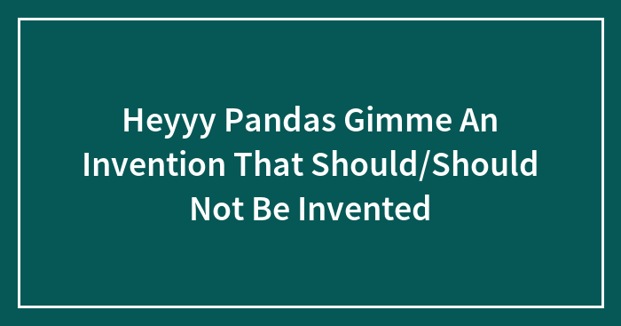 Heyyy Pandas Gimme An Invention That Should/Should Not Be Invented