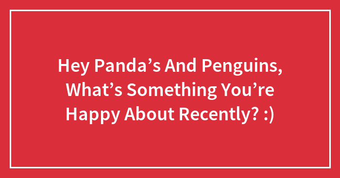 Hey Panda’s And Penguins, What’s Something You’re Happy About Recently? :)