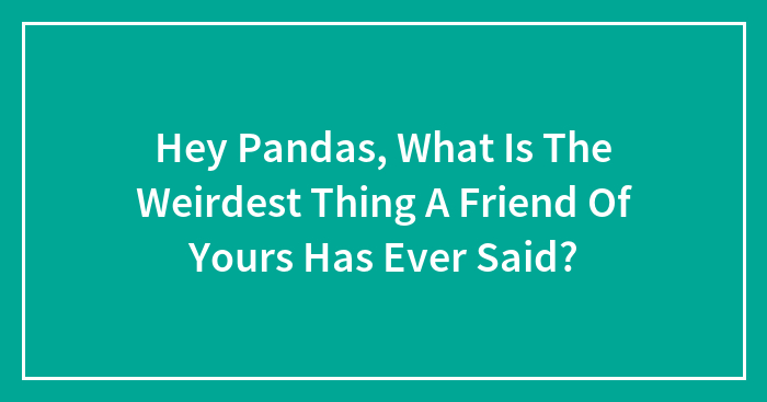 Hey Pandas, What Is The Weirdest Thing A Friend Of Yours Has Ever Said? (Closed)