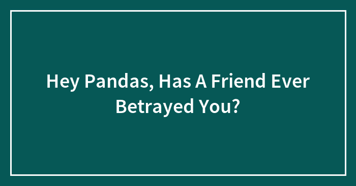Hey Pandas, Has A Friend Ever Betrayed You? (Closed)