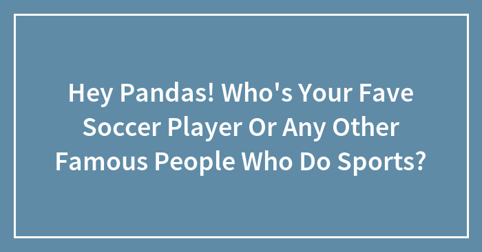 Hey Pandas! Who’s Your Fave Soccer Player Or Any Other Famous People Who Do Sports?