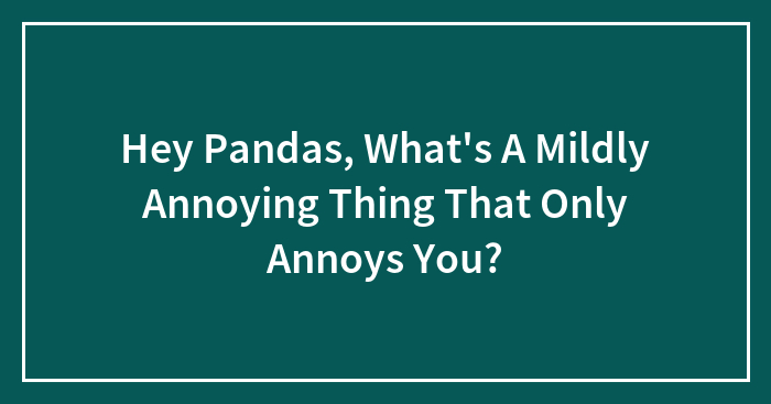 Hey Pandas, What’s A Mildly Annoying Thing That Only Annoys You? (Closed)