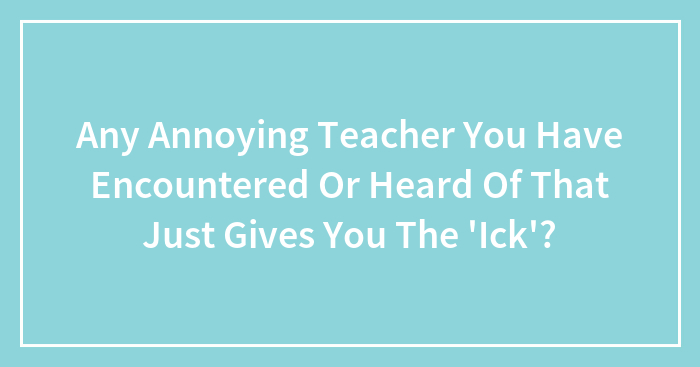 Any Annoying Teacher You Have Encountered Or Heard Of That Just Gives You The ‘Ick’?