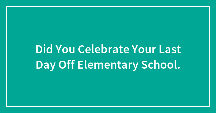 Did You Celebrate Your Last Day Off Elementary School.