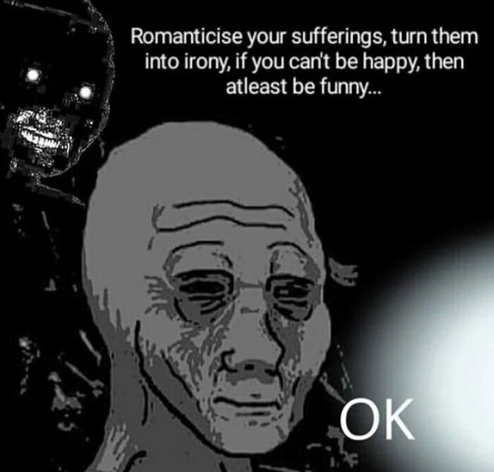 romanticise your sufferings, turn them into irony, if you can't be happy then at least be funny
