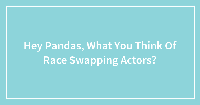 Hey Pandas, What You Think Of Race Swapping Actors?