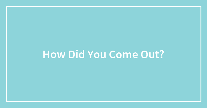 How Did You Come Out?