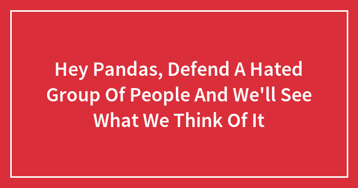Hey Pandas, Defend A Hated Group Of People And We’ll See What We Think Of It