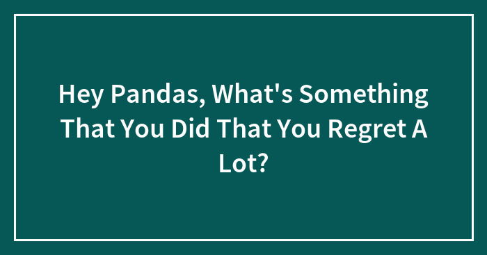 Hey Pandas, What’s Something That You Did That You Regret A Lot? (Closed)