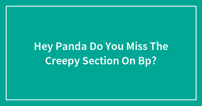 Hey Panda Do You Miss The Creepy Section On Bp?