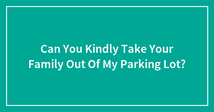 Can You Kindly Take Your Family Out Of My Parking Lot?