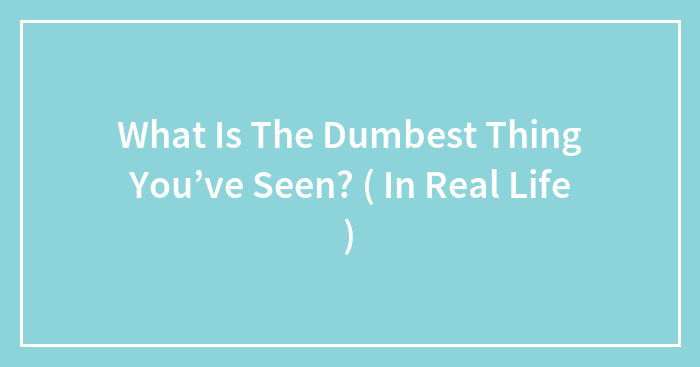 What Is The Dumbest Thing You’ve Seen? ( In Real Life )