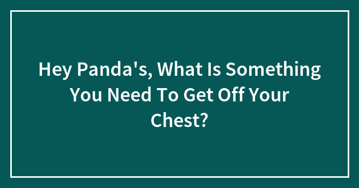 Hey Panda’s, What Is Something You Need To Get Off Your Chest?