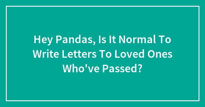 Hey Pandas, Is It Normal To Write Letters To Loved Ones Who’ve Passed?