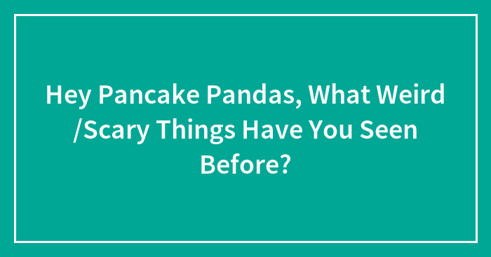 Hey Pancake Pandas, What Weird /Scary Things Have You Seen Before?