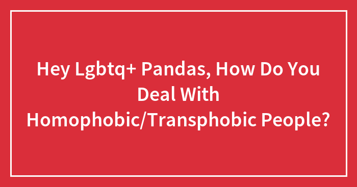 Hey Lgbtq+ Pandas, How Do You Deal With Homophobic/Transphobic People?