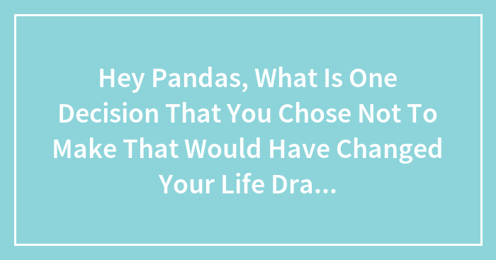 Hey Pandas, What Is One Decision That You Chose Not To Make That Would Have Changed Your Life Drastically? (Closed)