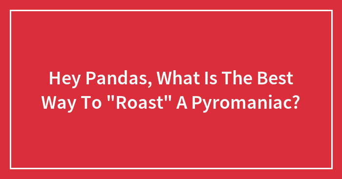 Hey Pandas, What Is The Best Way To “Roast” A Pyromaniac?