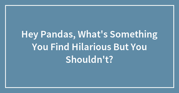 Hey Pandas, What’s Something You Find Hilarious But You Shouldn’t? (Closed)
