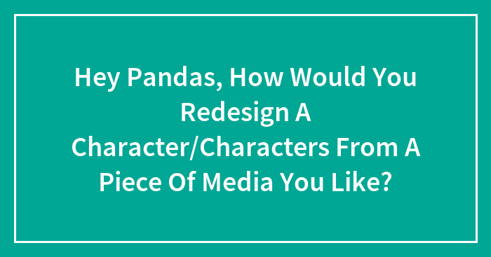 Hey Pandas, How Would You Redesign A Character/Characters From A Piece Of Media You Like?
