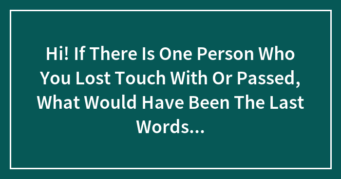 Hi! If There Is One Person Who You Lost Touch With Or Passed, What Would Have Been The Last Words You Would Say To Them If Given The Chance
