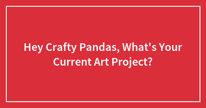 Hey Crafty Pandas, What’s Your Current Art Project?