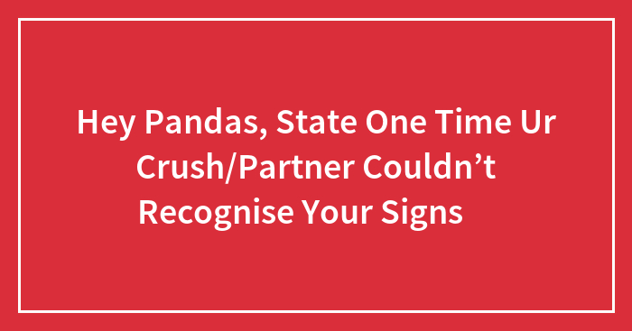 Hey Pandas, State One Time Ur Crush/Partner Couldn’t Recognise Your Signs 😉