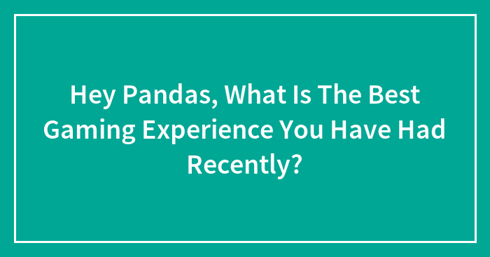 Hey Pandas, What Is The Best Gaming Experience You Have Had Recently?
