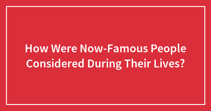 How Were Now-Famous People Considered During Their Lives?