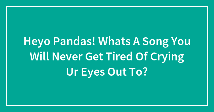 Heyo Pandas! Whats A Song You Will Never Get Tired Of Crying Ur Eyes Out To?