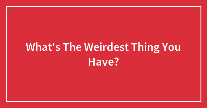 What’s The Weirdest Thing You Have?