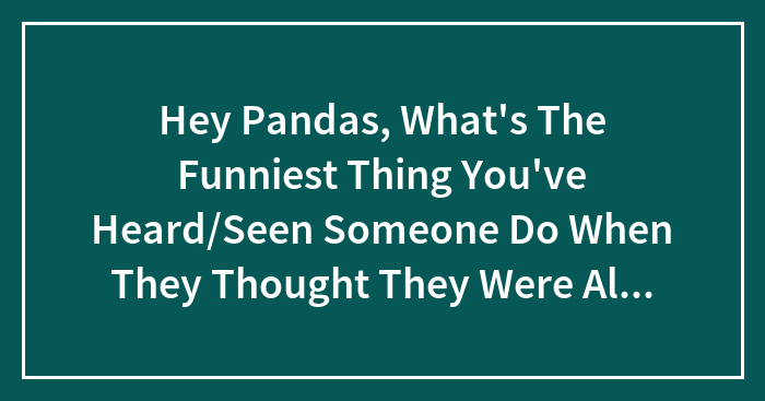 Hey Pandas, What’s The Funniest Thing You’ve Heard/Seen Someone Do When They Thought They Were Alone?