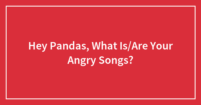 Hey Pandas, What Is/Are Your Angry Songs?