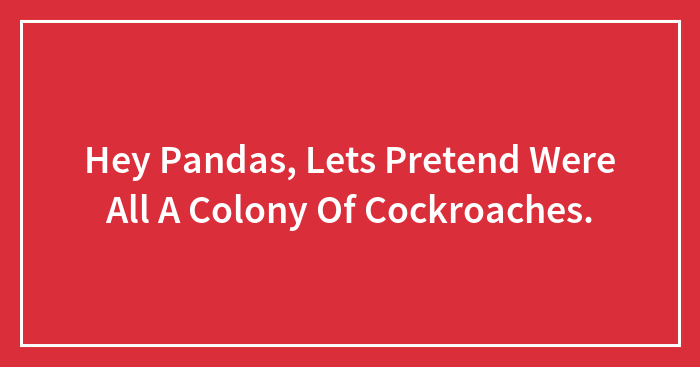 Hey Pandas, Lets Pretend Were All A Colony Of Cockroaches.