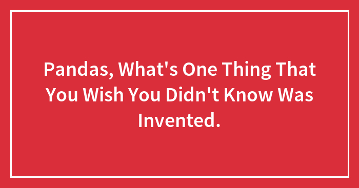 Pandas, What’s One Thing That You Wish You Didn’t Know Was Invented.