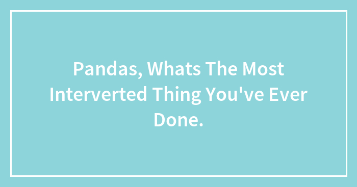 Pandas, Whats The Most Interverted Thing You’ve Ever Done.