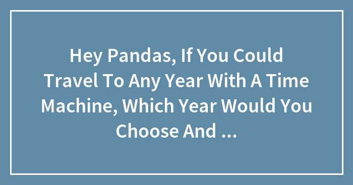 Hey Pandas, If You Could Travel To Any Year With A Time Machine, Which Year Would You Choose And Why? (Closed)