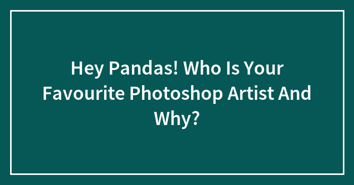 Hey Pandas! Who Is Your Favourite Photoshop Artist And Why?