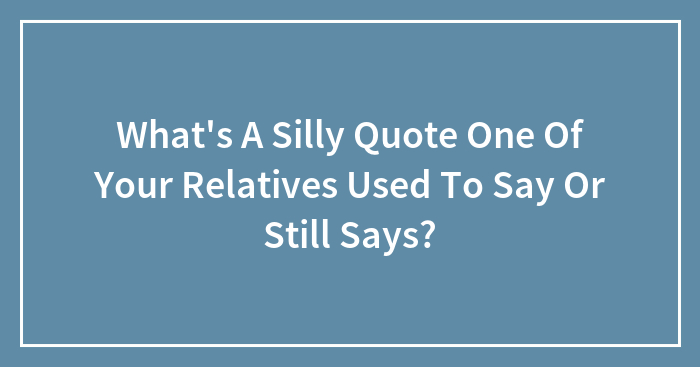 What’s A Silly Quote One Of Your Relatives Used To Say Or Still Says?