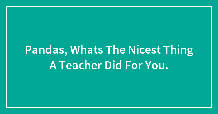 Pandas, Whats The Nicest Thing A Teacher Did For You.