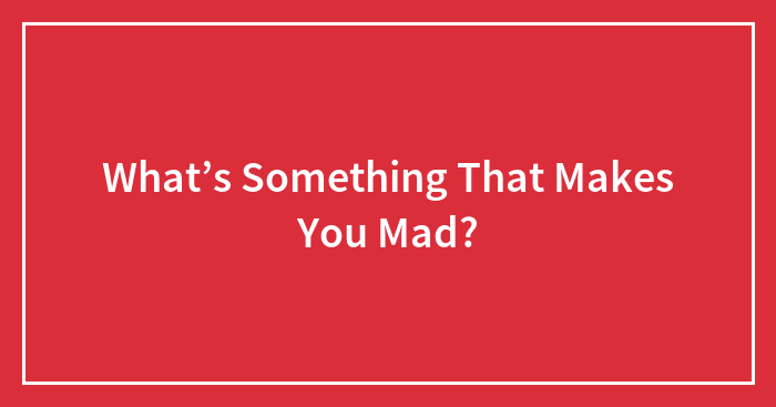 What’s Something That Makes You Mad?