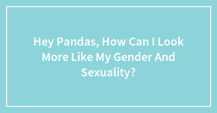 Hey Pandas, How Can I Look More Like My Gender And Sexuality?
