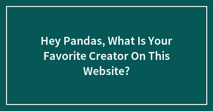 Hey Pandas, What Is Your Favorite Creator On This Website?